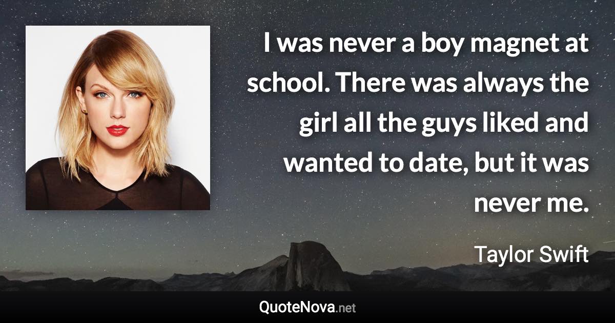 I was never a boy magnet at school. There was always the girl all the guys liked and wanted to date, but it was never me. - Taylor Swift quote