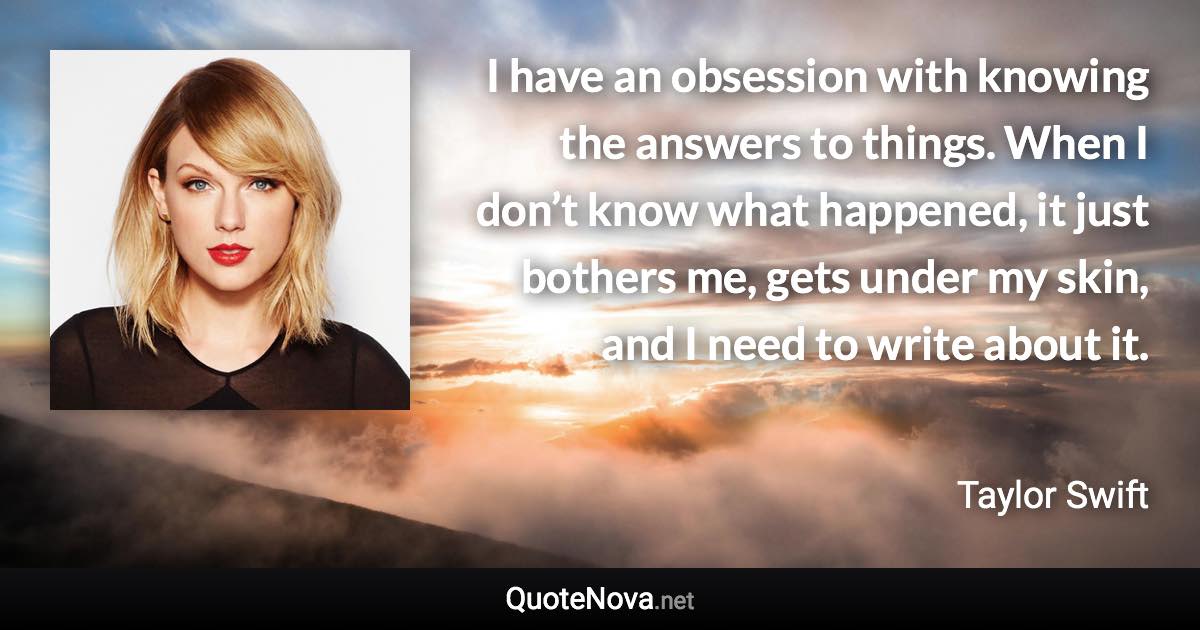 I have an obsession with knowing the answers to things. When I don’t know what happened, it just bothers me, gets under my skin, and I need to write about it. - Taylor Swift quote