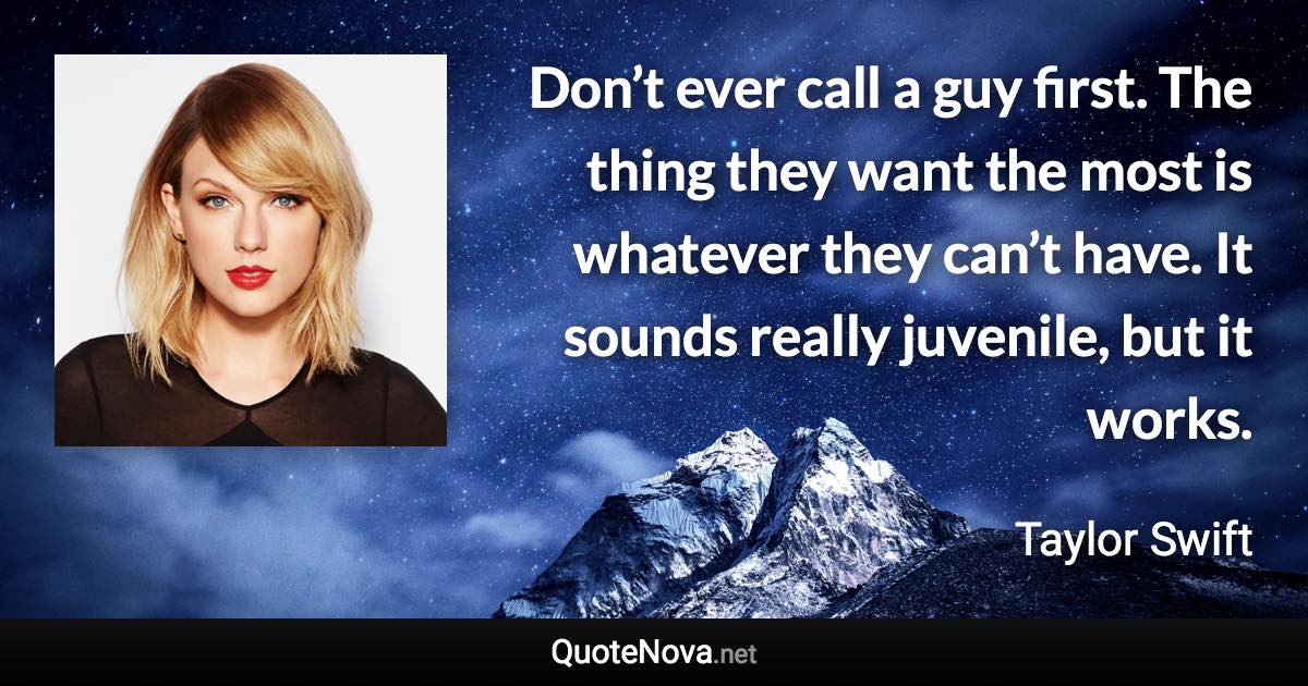 Don’t ever call a guy first. The thing they want the most is whatever they can’t have. It sounds really juvenile, but it works. - Taylor Swift quote