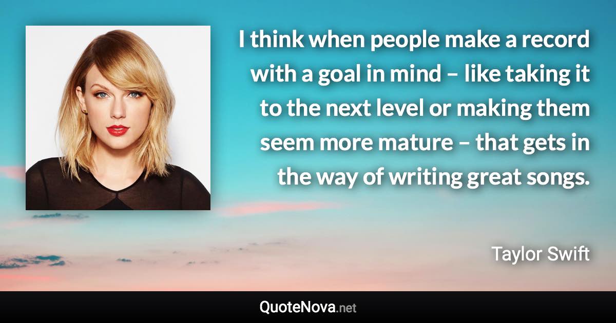 I think when people make a record with a goal in mind – like taking it to the next level or making them seem more mature – that gets in the way of writing great songs. - Taylor Swift quote