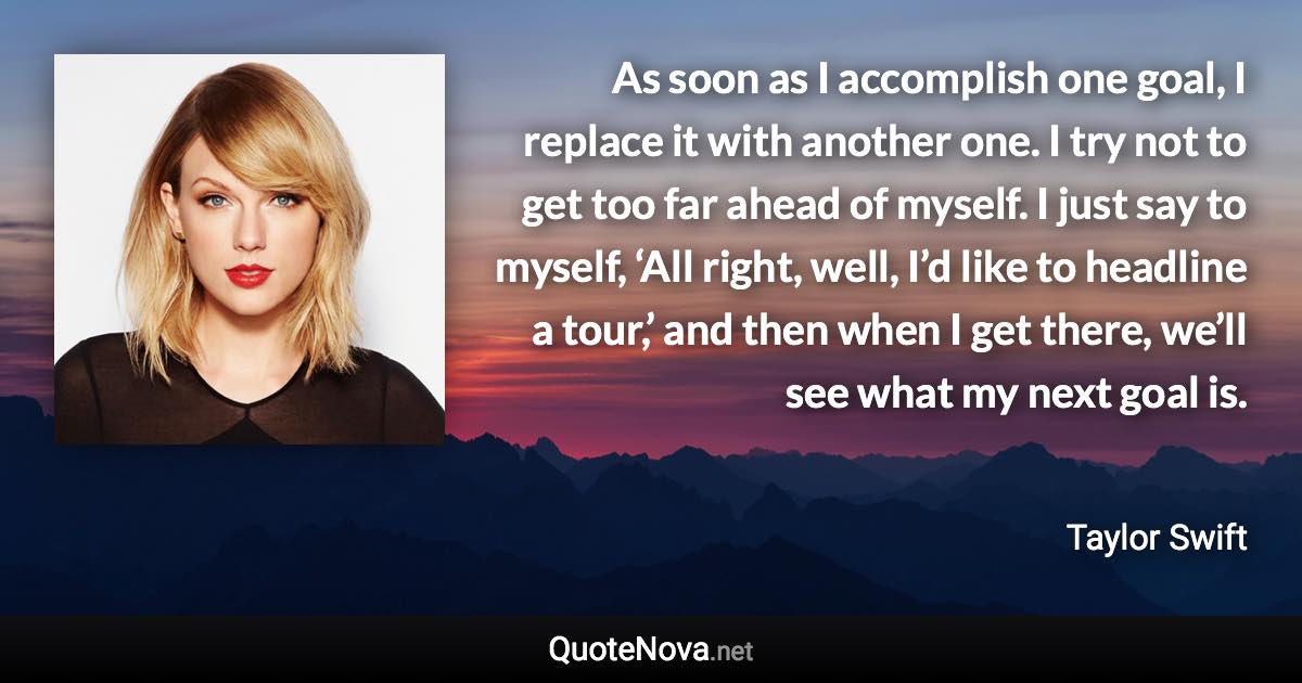 As soon as I accomplish one goal, I replace it with another one. I try not to get too far ahead of myself. I just say to myself, ‘All right, well, I’d like to headline a tour,’ and then when I get there, we’ll see what my next goal is. - Taylor Swift quote