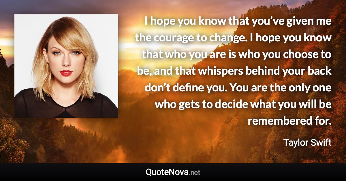 I hope you know that you’ve given me the courage to change. I hope you know that who you are is who you choose to be, and that whispers behind your back don’t define you. You are the only one who gets to decide what you will be remembered for. - Taylor Swift quote