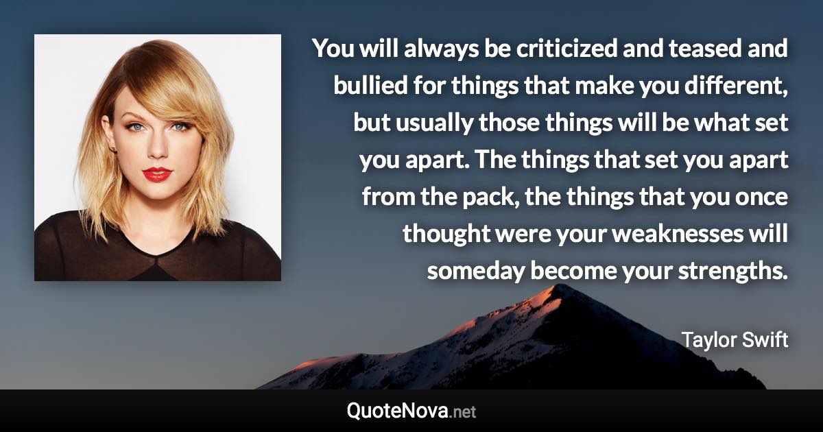 You will always be criticized and teased and bullied for things that make you different, but usually those things will be what set you apart. The things that set you apart from the pack, the things that you once thought were your weaknesses will someday become your strengths. - Taylor Swift quote