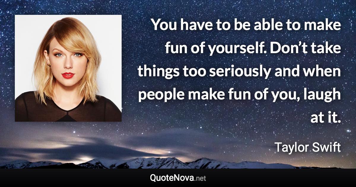 You have to be able to make fun of yourself. Don’t take things too seriously and when people make fun of you, laugh at it. - Taylor Swift quote