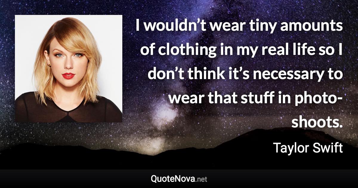 I wouldn’t wear tiny amounts of clothing in my real life so I don’t think it’s necessary to wear that stuff in photo-shoots. - Taylor Swift quote