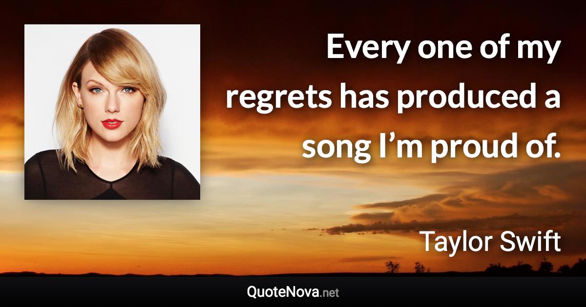 Every one of my regrets has produced a song I’m proud of. - Taylor Swift quote