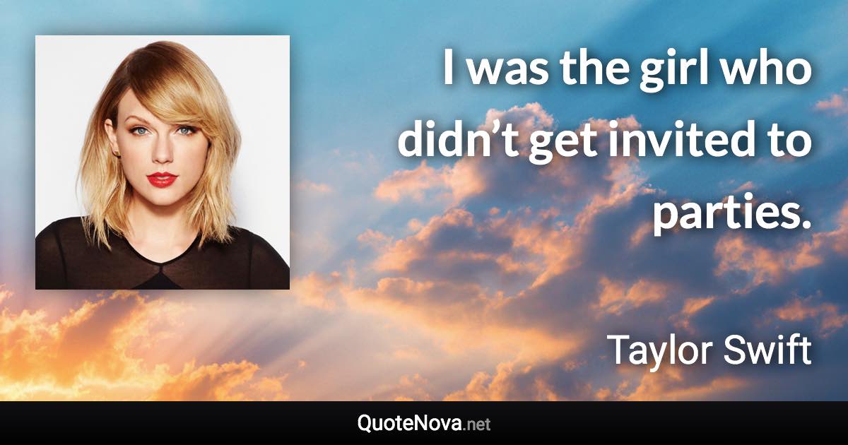 I was the girl who didn’t get invited to parties. - Taylor Swift quote