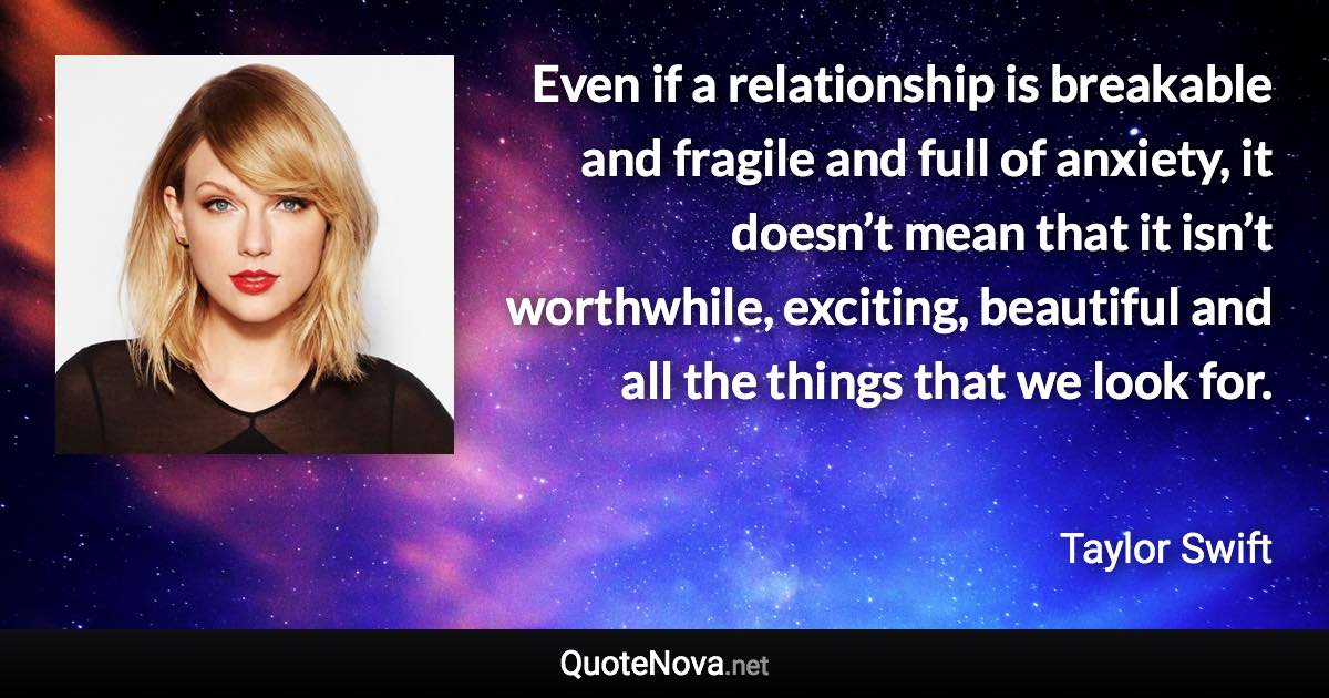 Even if a relationship is breakable and fragile and full of anxiety, it doesn’t mean that it isn’t worthwhile, exciting, beautiful and all the things that we look for. - Taylor Swift quote