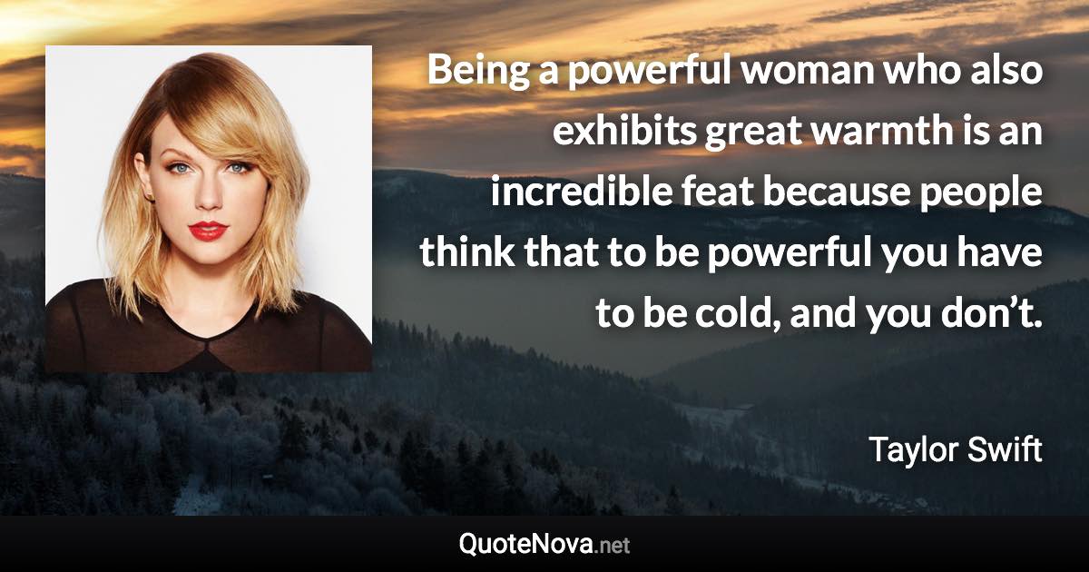 Being a powerful woman who also exhibits great warmth is an incredible feat because people think that to be powerful you have to be cold, and you don’t. - Taylor Swift quote