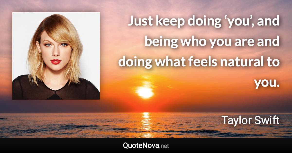 Just keep doing ‘you’, and being who you are and doing what feels natural to you. - Taylor Swift quote