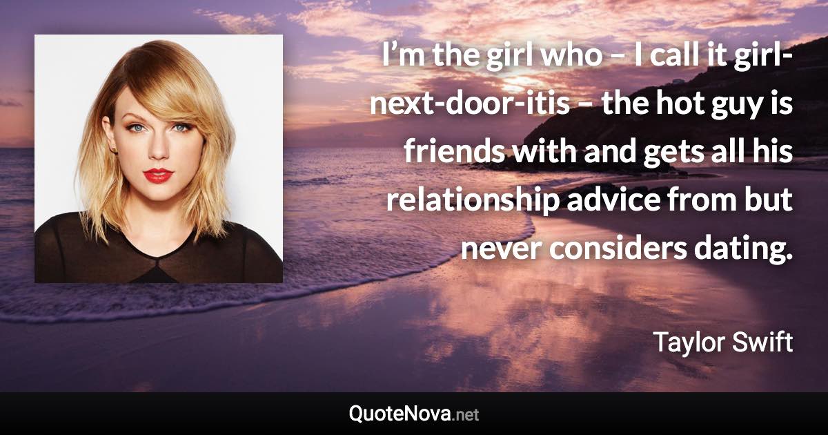 I’m the girl who – I call it girl-next-door-itis – the hot guy is friends with and gets all his relationship advice from but never considers dating. - Taylor Swift quote