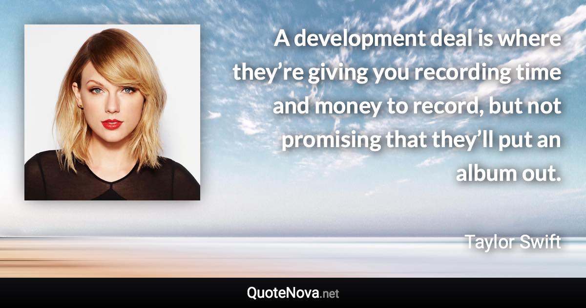 A development deal is where they’re giving you recording time and money to record, but not promising that they’ll put an album out. - Taylor Swift quote