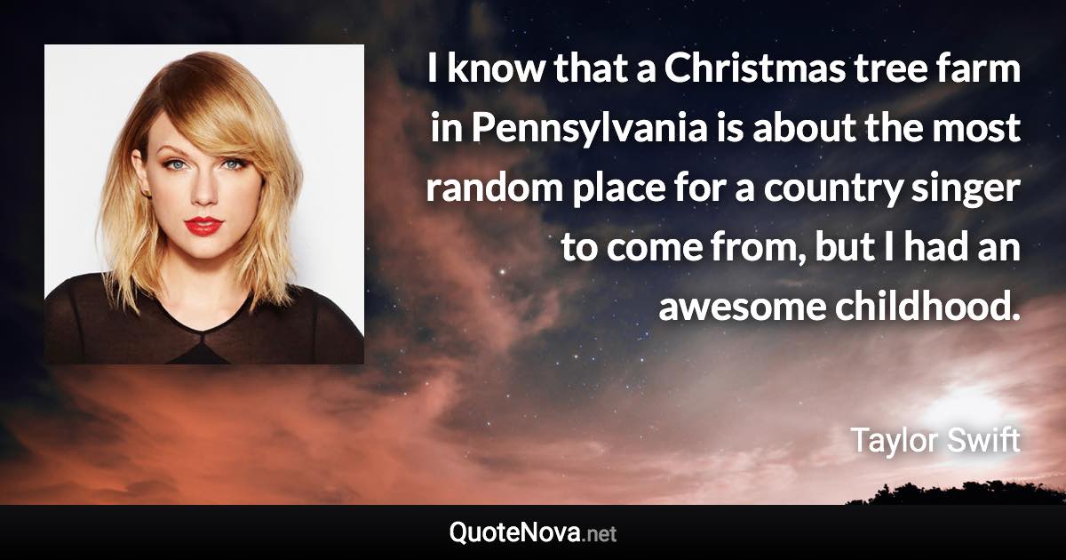 I know that a Christmas tree farm in Pennsylvania is about the most random place for a country singer to come from, but I had an awesome childhood. - Taylor Swift quote