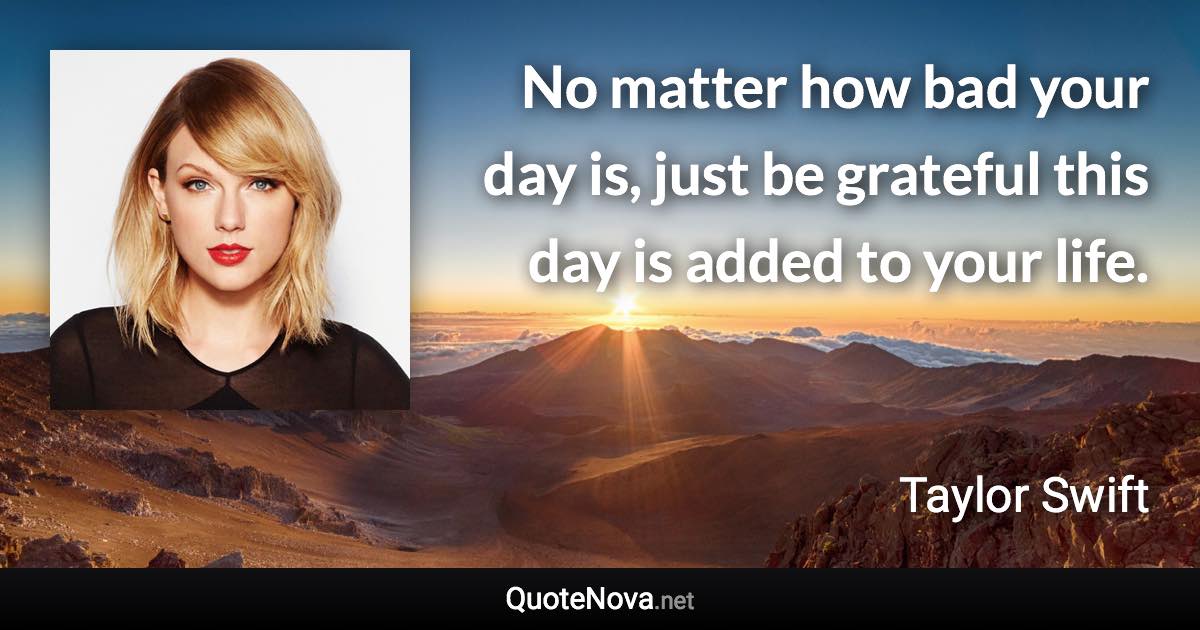 No matter how bad your day is, just be grateful this day is added to your life. - Taylor Swift quote