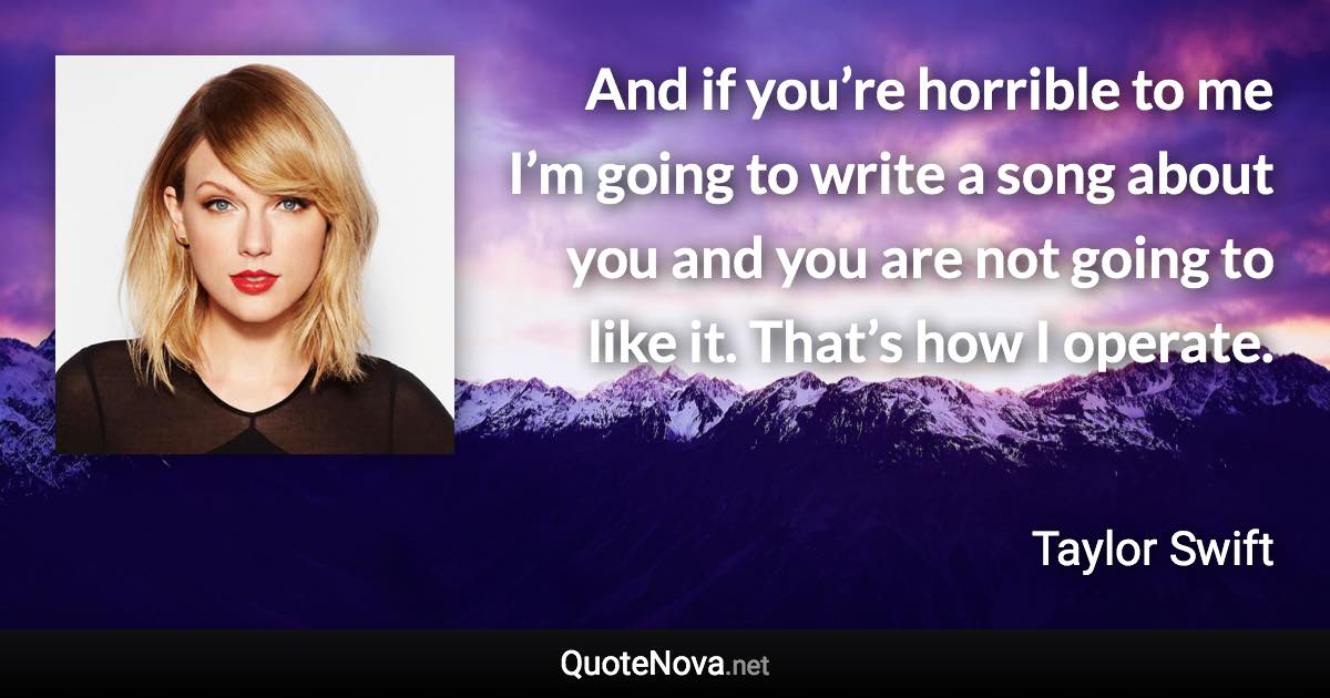 And if you’re horrible to me I’m going to write a song about you and you are not going to like it. That’s how I operate. - Taylor Swift quote