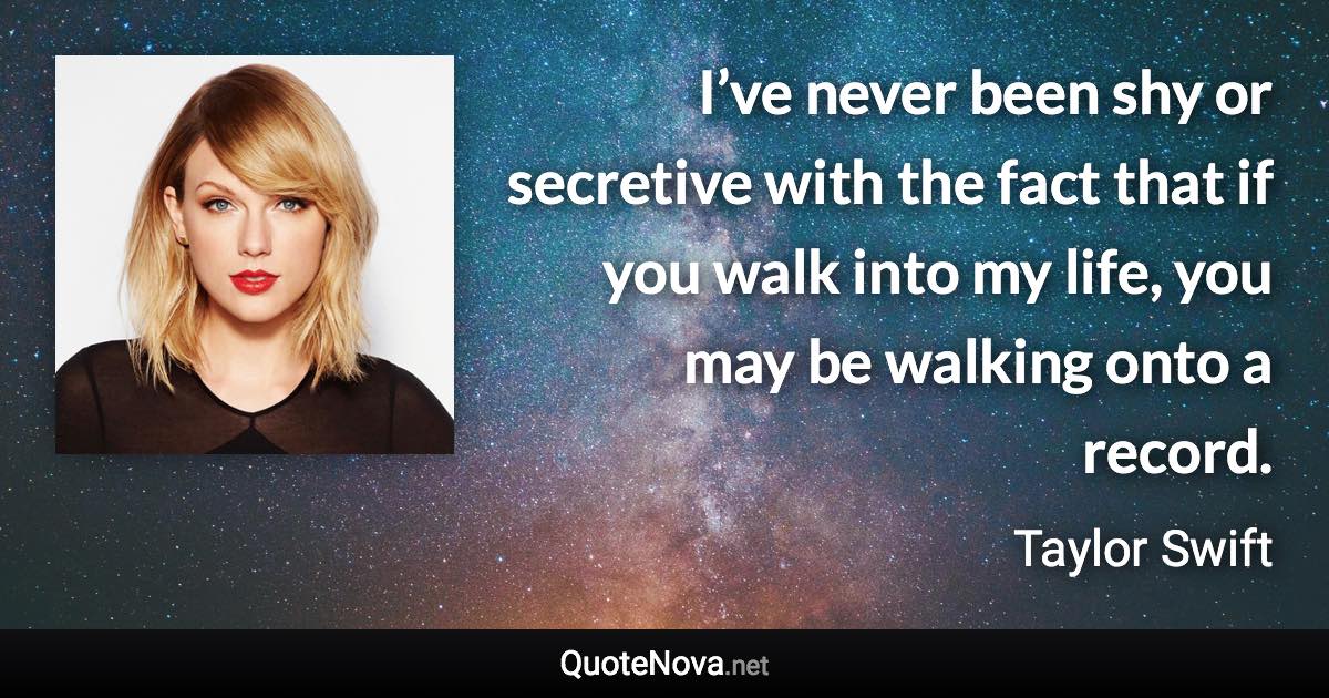 I’ve never been shy or secretive with the fact that if you walk into my life, you may be walking onto a record. - Taylor Swift quote