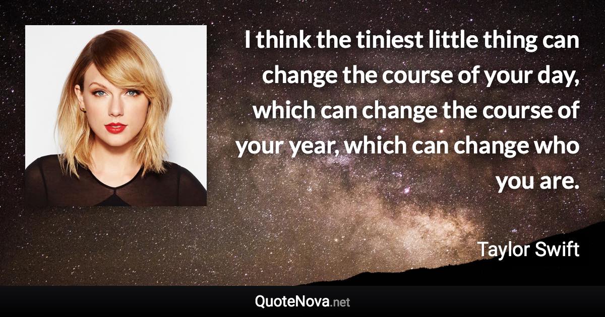 I think the tiniest little thing can change the course of your day, which can change the course of your year, which can change who you are. - Taylor Swift quote