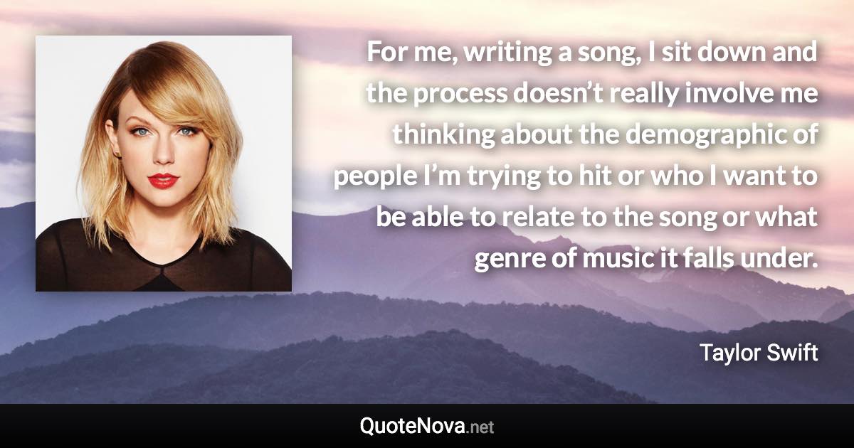 For me, writing a song, I sit down and the process doesn’t really involve me thinking about the demographic of people I’m trying to hit or who I want to be able to relate to the song or what genre of music it falls under. - Taylor Swift quote