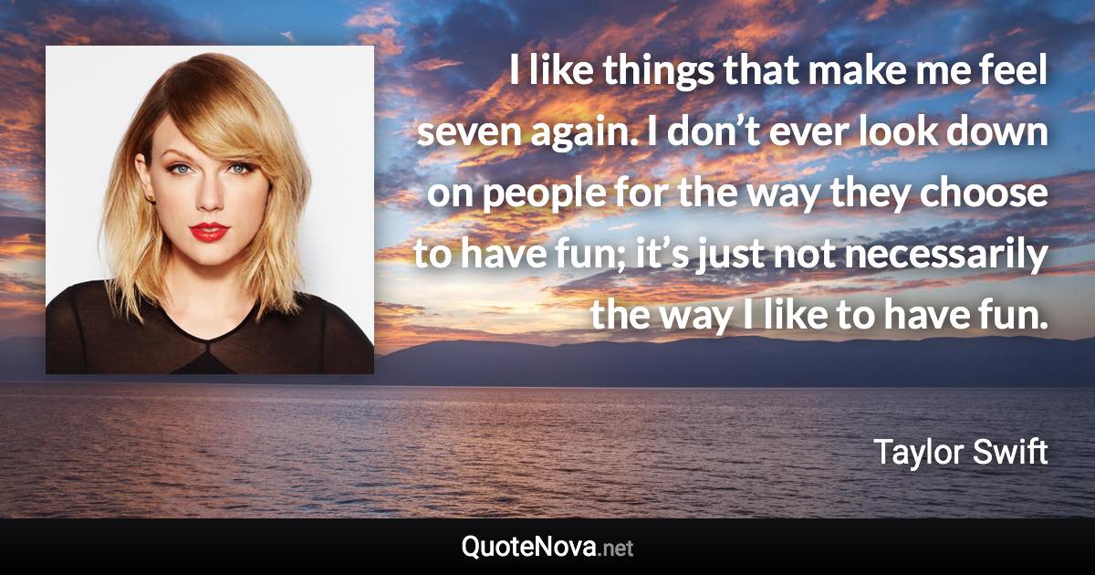 I like things that make me feel seven again. I don’t ever look down on people for the way they choose to have fun; it’s just not necessarily the way I like to have fun. - Taylor Swift quote