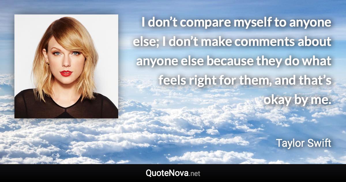 I don’t compare myself to anyone else; I don’t make comments about anyone else because they do what feels right for them, and that’s okay by me. - Taylor Swift quote