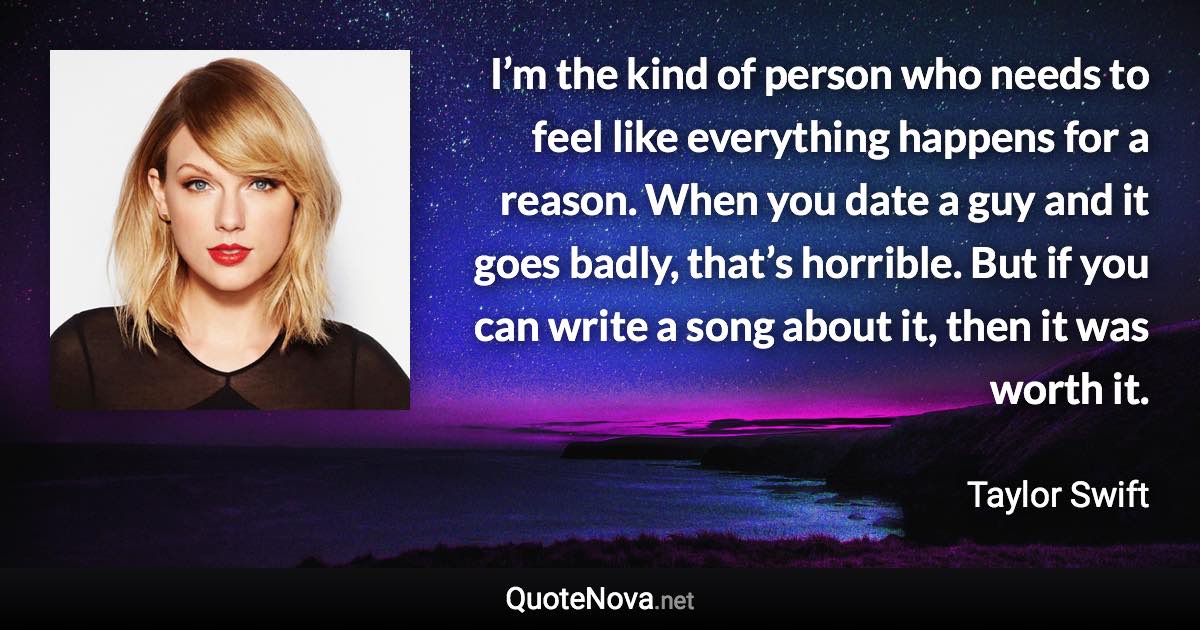 I’m the kind of person who needs to feel like everything happens for a reason. When you date a guy and it goes badly, that’s horrible. But if you can write a song about it, then it was worth it. - Taylor Swift quote