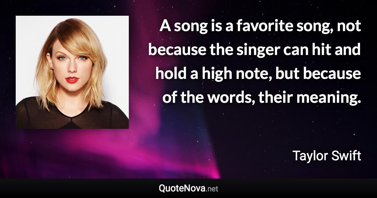 A song is a favorite song, not because the singer can hit and hold a high note, but because of the words, their meaning. - Taylor Swift quote