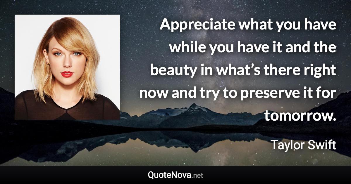Appreciate what you have while you have it and the beauty in what’s there right now and try to preserve it for tomorrow. - Taylor Swift quote