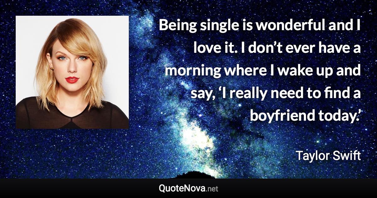 Being single is wonderful and I love it. I don’t ever have a morning where I wake up and say, ‘I really need to find a boyfriend today.’ - Taylor Swift quote