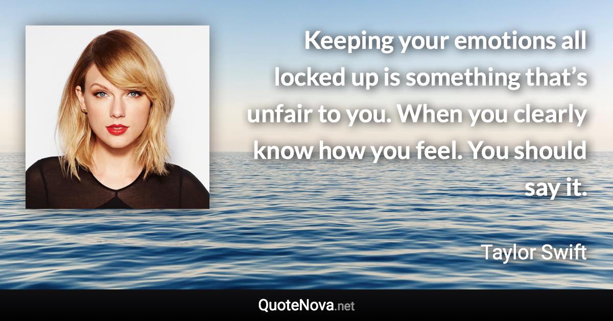 Keeping your emotions all locked up is something that’s unfair to you. When you clearly know how you feel. You should say it. - Taylor Swift quote