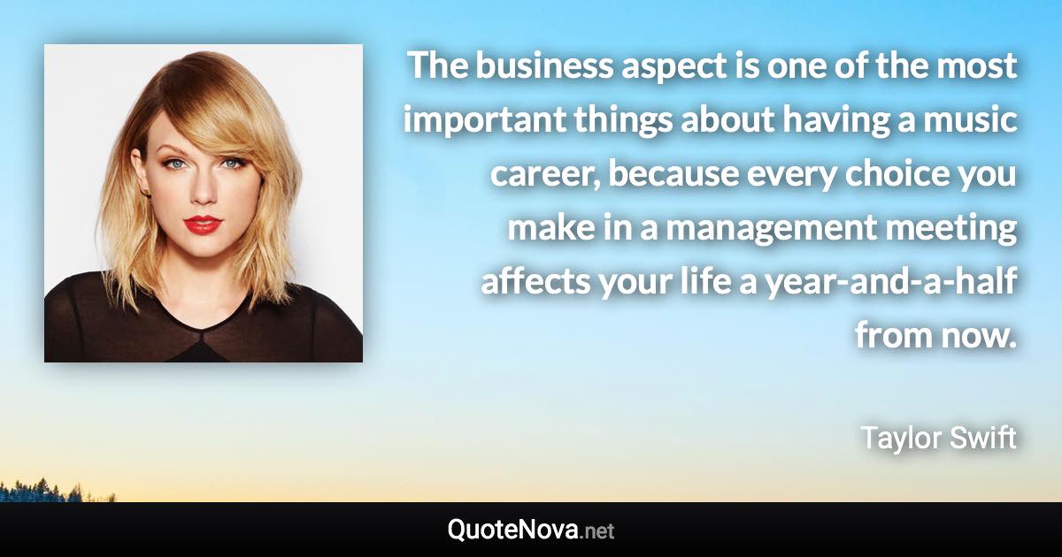 The business aspect is one of the most important things about having a music career, because every choice you make in a management meeting affects your life a year-and-a-half from now. - Taylor Swift quote