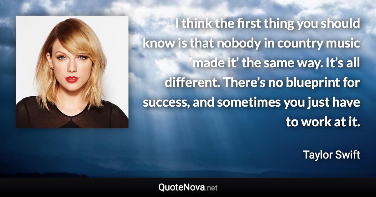 I think the first thing you should know is that nobody in country music ‘made it’ the same way. It’s all different. There’s no blueprint for success, and sometimes you just have to work at it. - Taylor Swift quote