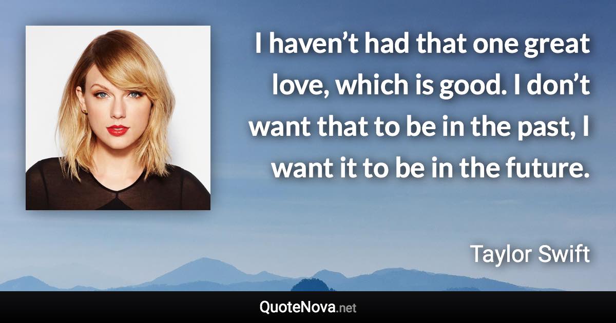 I haven’t had that one great love, which is good. I don’t want that to be in the past, I want it to be in the future. - Taylor Swift quote