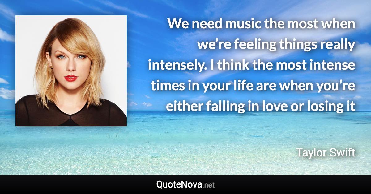 We need music the most when we’re feeling things really intensely. I think the most intense times in your life are when you’re either falling in love or losing it - Taylor Swift quote