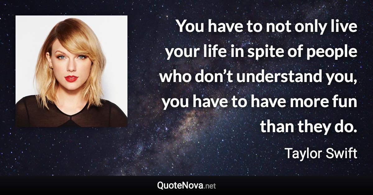 You have to not only live your life in spite of people who don’t understand you, you have to have more fun than they do. - Taylor Swift quote