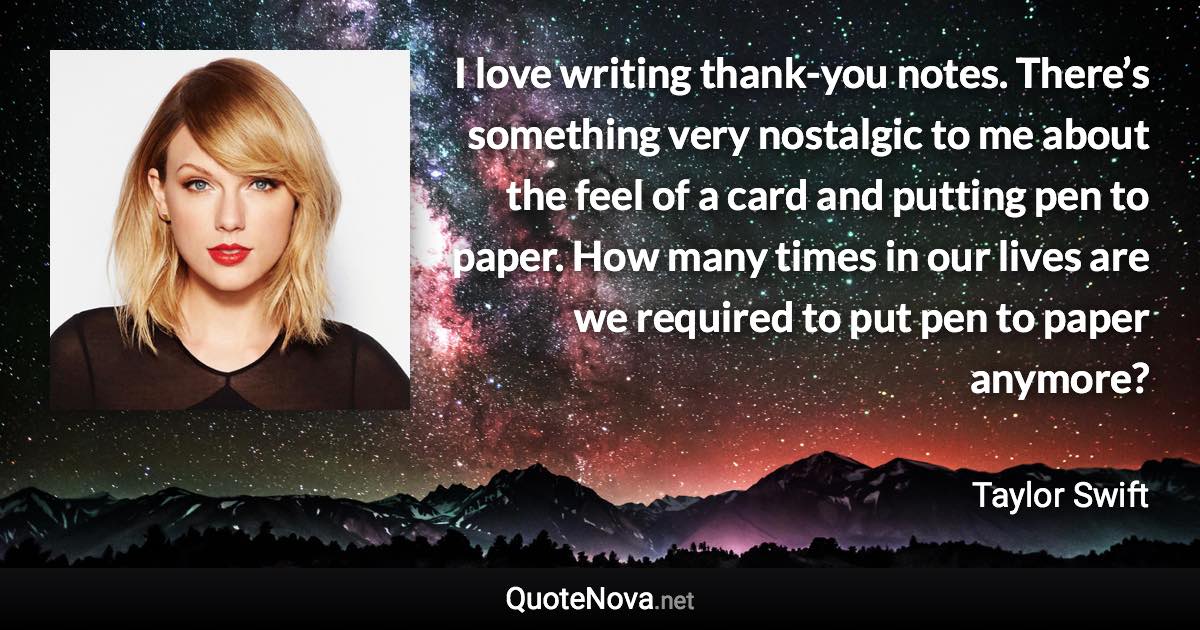 I love writing thank-you notes. There’s something very nostalgic to me about the feel of a card and putting pen to paper. How many times in our lives are we required to put pen to paper anymore? - Taylor Swift quote