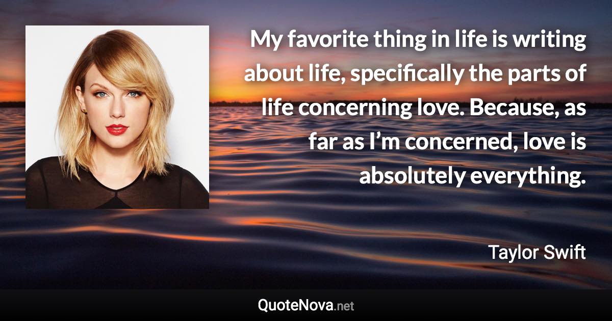 My favorite thing in life is writing about life, specifically the parts of life concerning love. Because, as far as I’m concerned, love is absolutely everything. - Taylor Swift quote