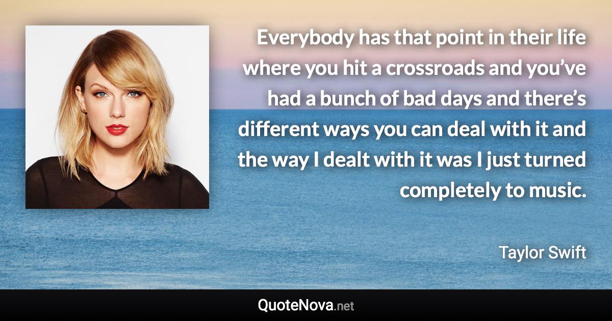 Everybody has that point in their life where you hit a crossroads and you’ve had a bunch of bad days and there’s different ways you can deal with it and the way I dealt with it was I just turned completely to music. - Taylor Swift quote