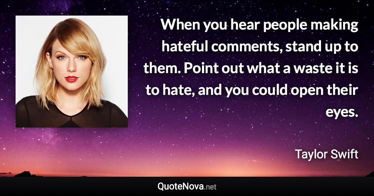 When you hear people making hateful comments, stand up to them. Point out what a waste it is to hate, and you could open their eyes. - Taylor Swift quote