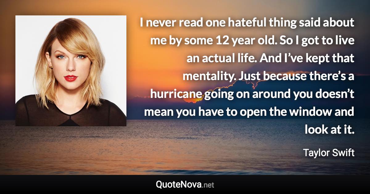 I never read one hateful thing said about me by some 12 year old. So I got to live an actual life. And I’ve kept that mentality. Just because there’s a hurricane going on around you doesn’t mean you have to open the window and look at it. - Taylor Swift quote