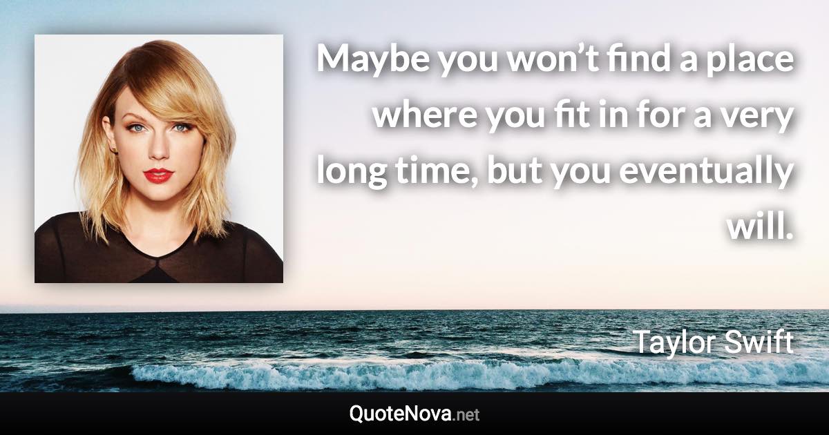 Maybe you won’t find a place where you fit in for a very long time, but you eventually will. - Taylor Swift quote