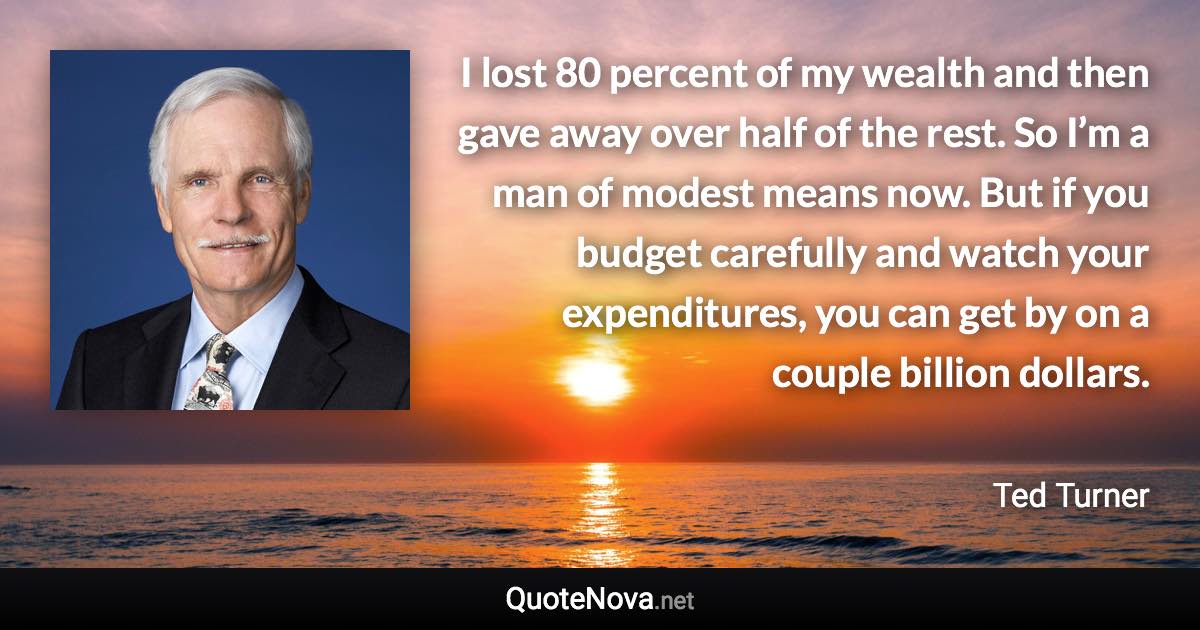 I lost 80 percent of my wealth and then gave away over half of the rest. So I’m a man of modest means now. But if you budget carefully and watch your expenditures, you can get by on a couple billion dollars. - Ted Turner quote