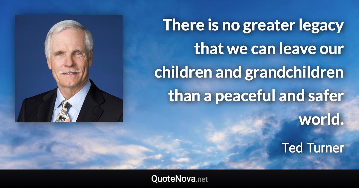 There is no greater legacy that we can leave our children and grandchildren than a peaceful and safer world. - Ted Turner quote