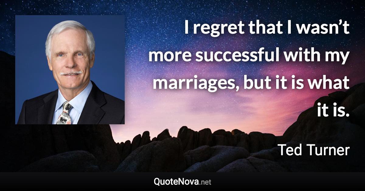 I regret that I wasn’t more successful with my marriages, but it is what it is. - Ted Turner quote