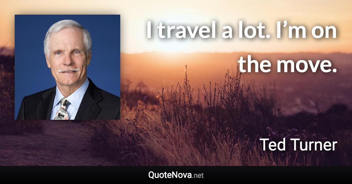 I travel a lot. I’m on the move. - Ted Turner quote