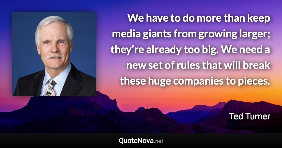 We have to do more than keep media giants from growing larger; they’re already too big. We need a new set of rules that will break these huge companies to pieces. - Ted Turner quote