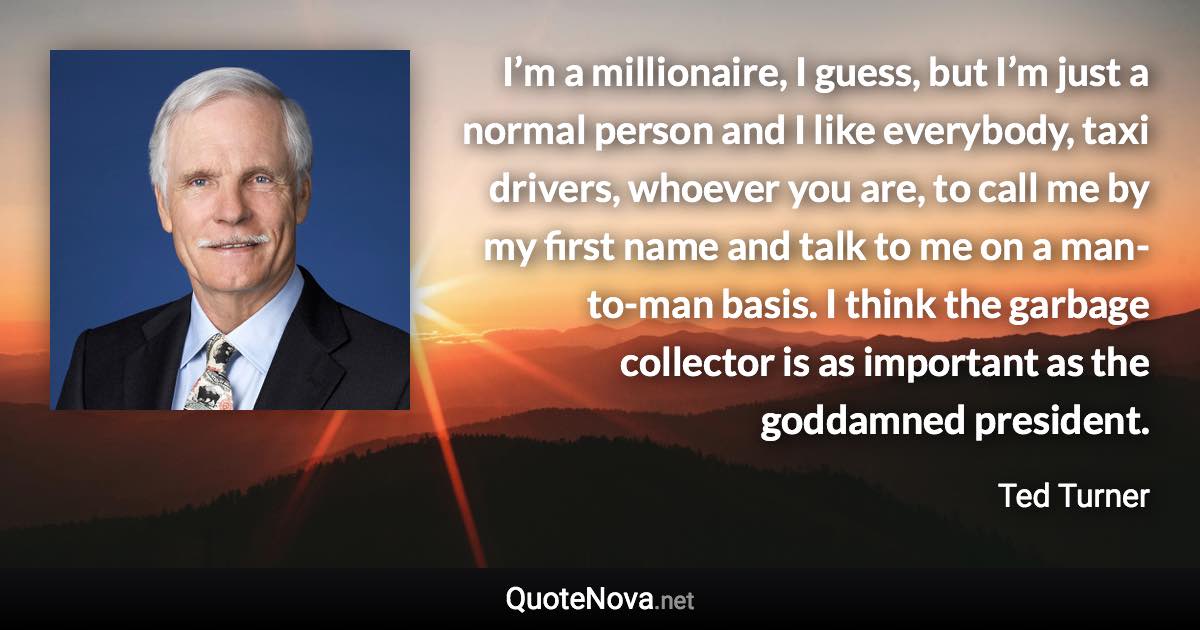 I’m a millionaire, I guess, but I’m just a normal person and I like everybody, taxi drivers, whoever you are, to call me by my first name and talk to me on a man-to-man basis. I think the garbage collector is as important as the goddamned president. - Ted Turner quote