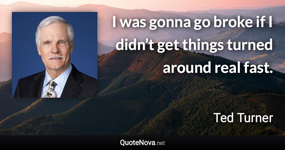 I was gonna go broke if I didn’t get things turned around real fast. - Ted Turner quote