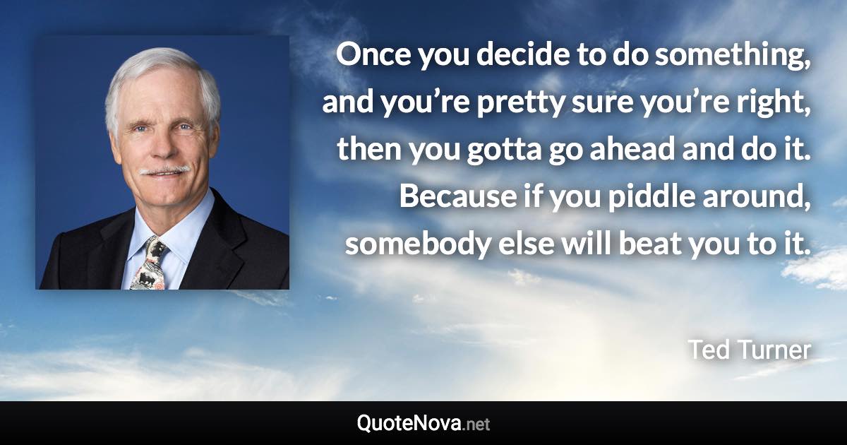 Once you decide to do something, and you’re pretty sure you’re right, then you gotta go ahead and do it. Because if you piddle around, somebody else will beat you to it. - Ted Turner quote