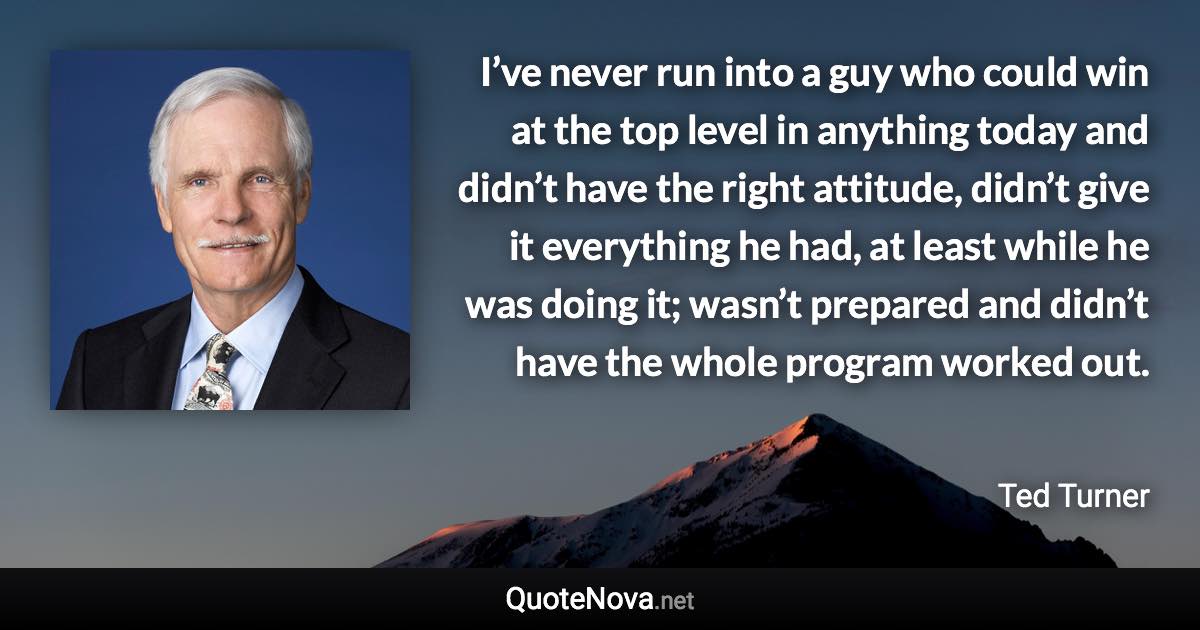 I’ve never run into a guy who could win at the top level in anything today and didn’t have the right attitude, didn’t give it everything he had, at least while he was doing it; wasn’t prepared and didn’t have the whole program worked out. - Ted Turner quote
