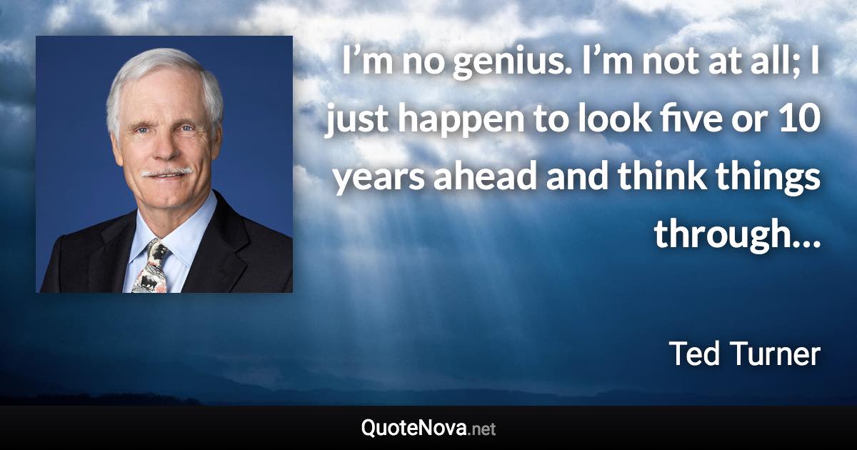 I’m no genius. I’m not at all; I just happen to look five or 10 years ahead and think things through… - Ted Turner quote